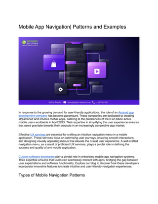 Mobile App Navigation| Patterns and Examples
In response to the growing demand for user-friendly applications, the role of an Android app
development company has become paramount. These companies are dedicated to creating
streamlined and intuitive mobile apps, catering to the preferences of the 6.92 billion active
mobile users worldwide in April 2023. Their expertise in simplifying the user experience ensures
that users gravitate towards their products in an increasingly competitive app market.
Effective UX services are essential for crafting an intuitive navigation menu in a mobile
application. These services focus on optimizing user journeys, ensuring smooth interactions,
and designing visually appealing menus that elevate the overall user experience. A well-crafted
navigation menu, as a result of proficient UX services, plays a pivotal role in defining the
success and quality of any mobile application.
Custom software developers play a pivotal role in enhancing mobile app navigation systems.
Their expertise ensures that users can seamlessly interact with apps, bridging the gap between
user expectations and software functionality. Explore our blog to discover how these developers
incorporate innovative features to create intuitive and user-friendly navigation experiences.
Types of Mobile Navigation Patterns
 