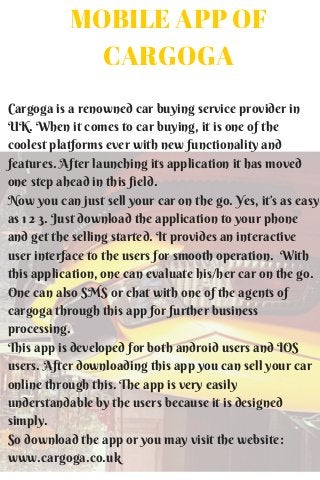 MOBILE APP OF
CARGOGA
Cargoga is a renowned car buying service provider in
UK. When it comes to car buying, it is one of the
coolest platforms ever with new functionality and
features. After launching its application it has moved
one step ahead in this field.
Now you can just sell your car on the go. Yes, it’s as easy
as 1 2 3. Just download the application to your phone
and get the selling started. It provides an interactive
user interface to the users for smooth operation. With
this application, one can evaluate his/her car on the go.
One can also SMS or chat with one of the agents of
cargoga through this app for further business
processing.
This app is developed for both android users and IOS
users. After downloading this app you can sell your car
online through this. The app is very easily
understandable by the users because it is designed
simply.
So download the app or you may visit the website:
www.cargoga.co.uk
 