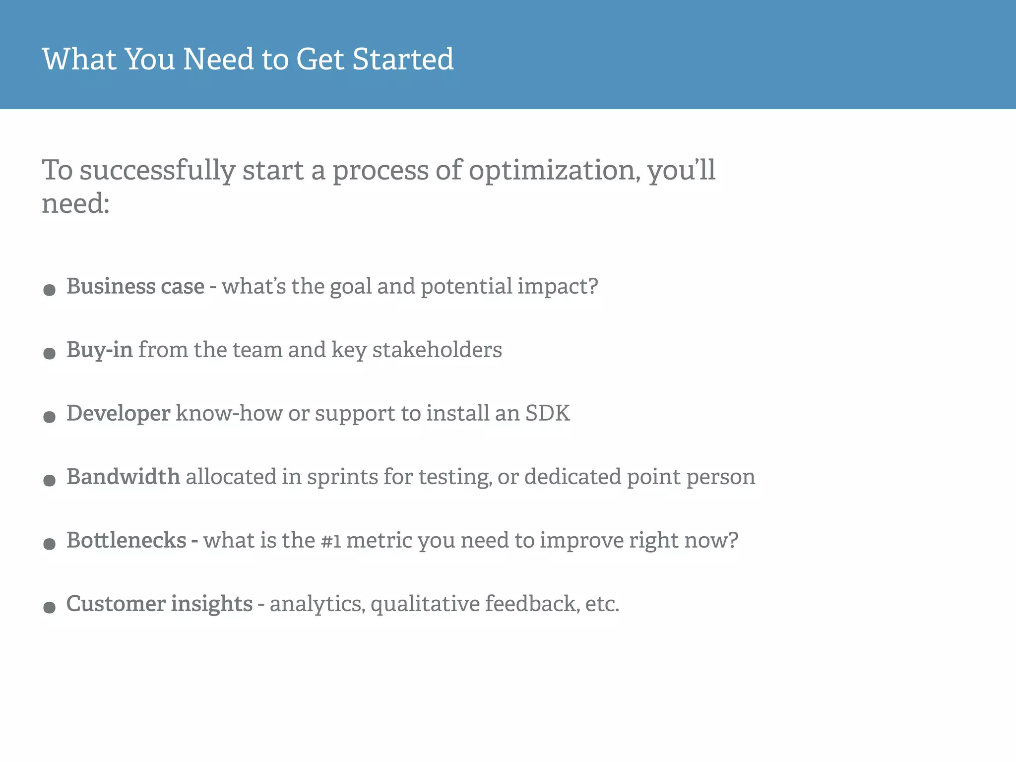 To successfully start a process of optimization, you’ll
need:
• Business case - what’s the goal and potential impact?
• Buy-in from the team and key stakeholders
• Developer know-how or support to install an SDK
• Bandwidth allocated in sprints for testing, or dedicated point person
• Bo lenecks - what is the #1 metric you need to improve right now?
• Customer insights - analytics, qualitative feedback, etc.
What You Need to Get Started
 