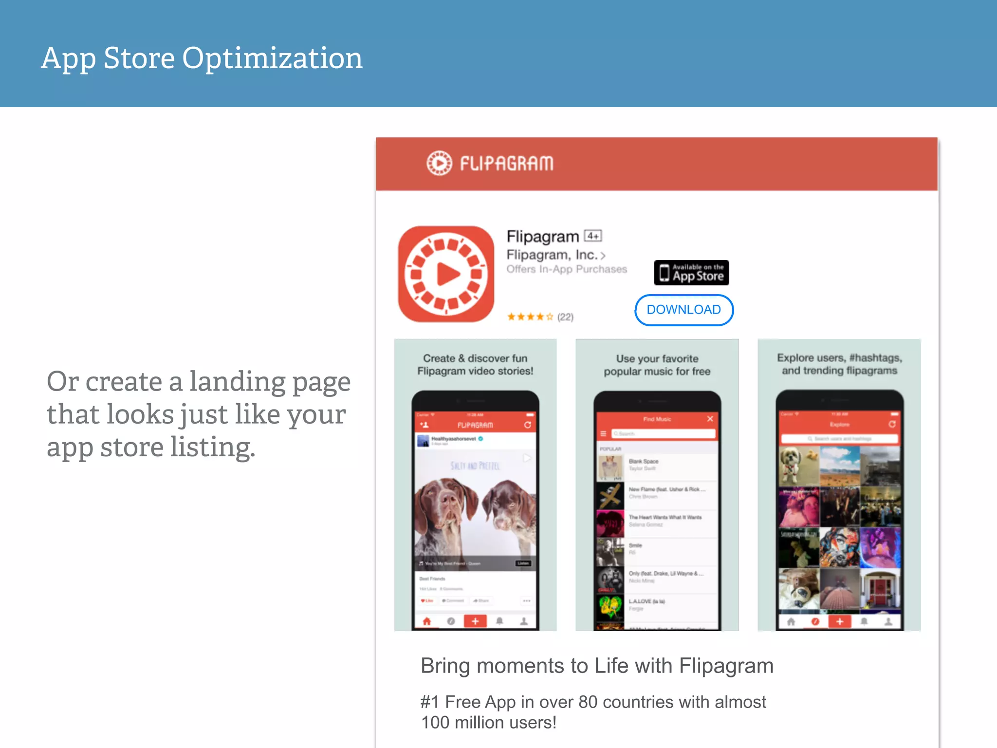 App Store Optimization
Or create a landing page
that looks just like your
app store listing.
Bring moments to Life with Flipagram
#1 Free App in over 80 countries with almost
100 million users!
DOWNLOAD
 