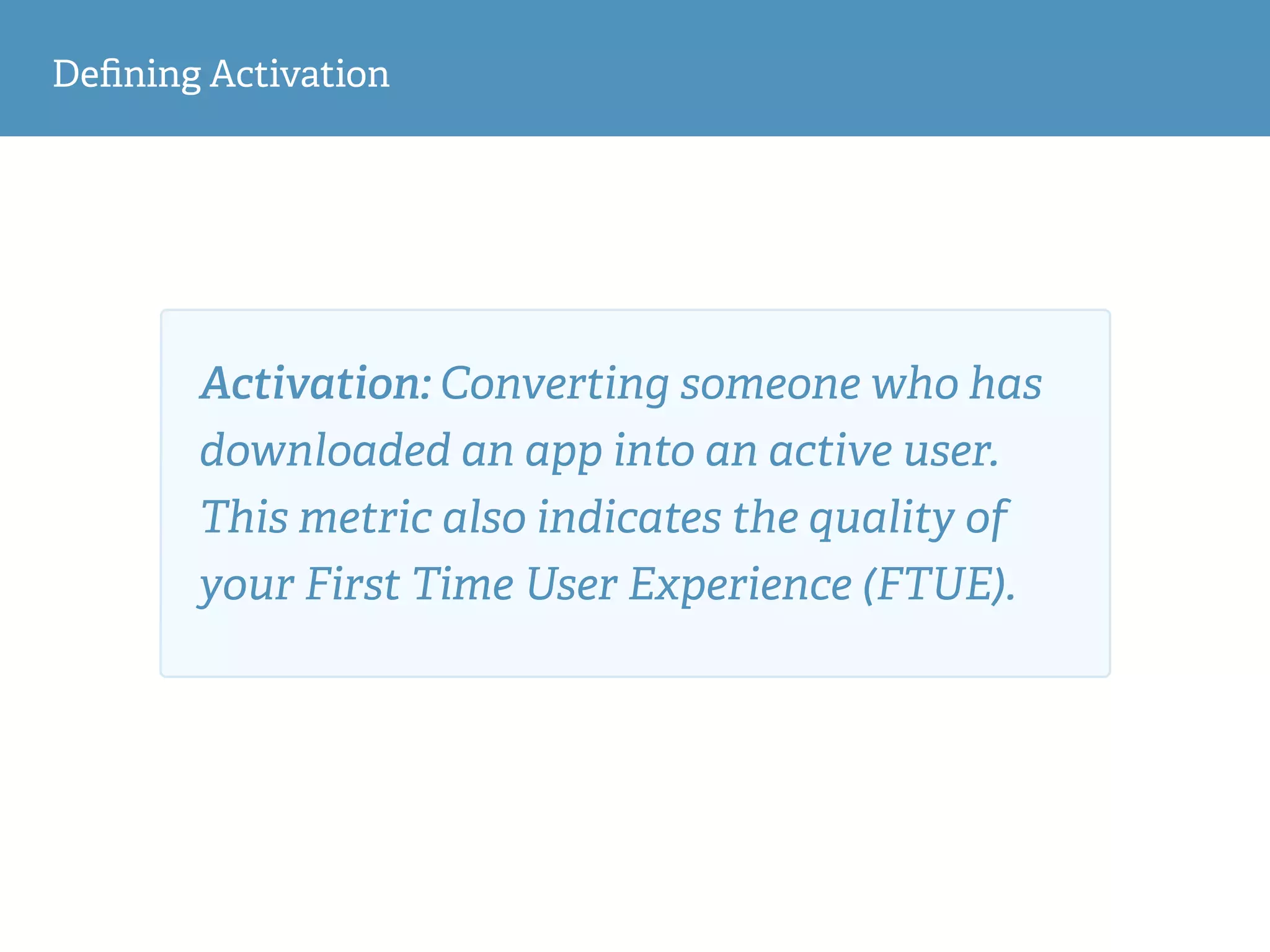 Deﬁning Activation
Activation: Converting someone who has
downloaded an app into an active user.
This metric also indicates the quality of
your First Time User Experience (FTUE).
 