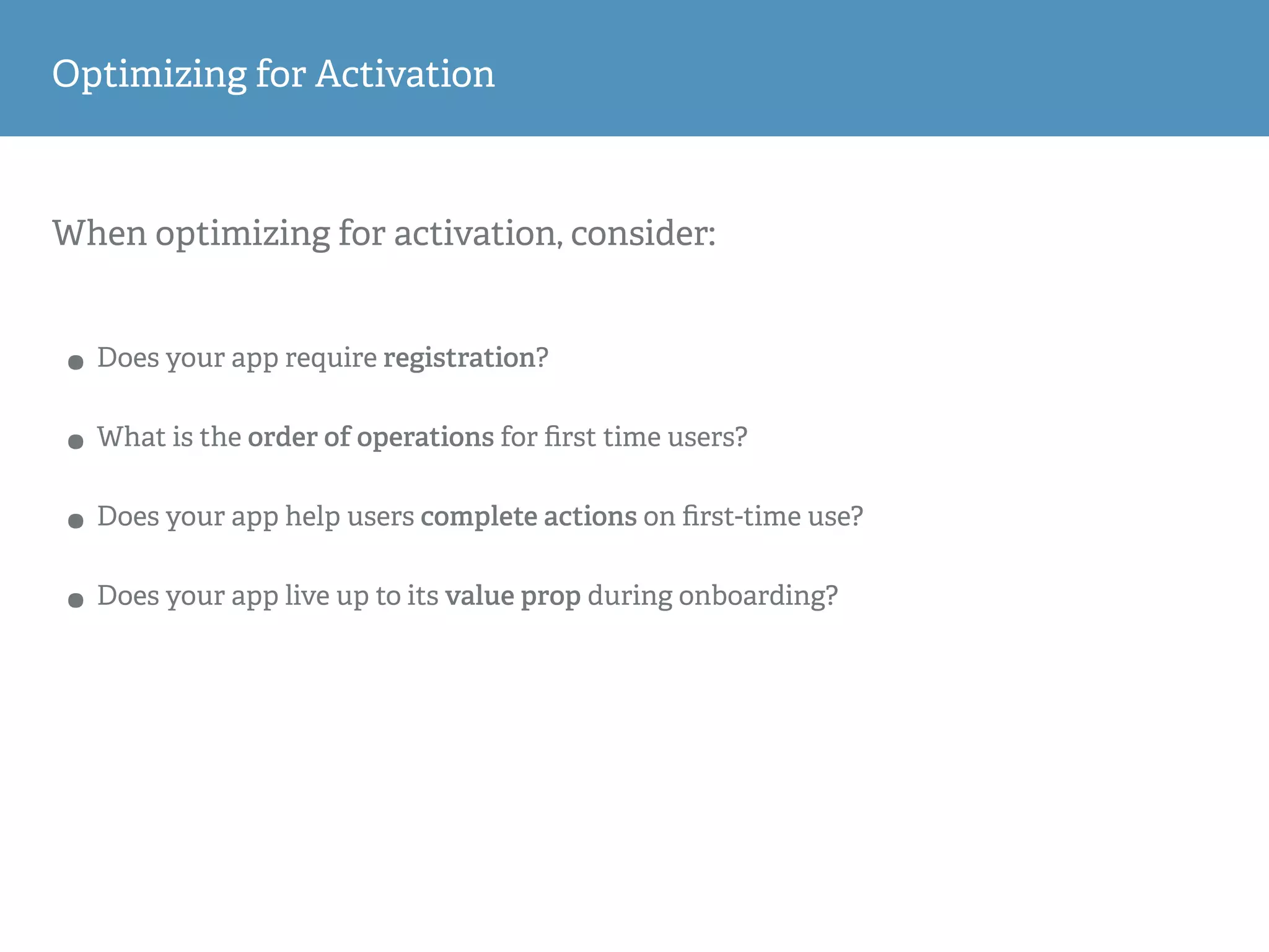 When optimizing for activation, consider:
• Does your app require registration?
• What is the order of operations for ﬁrst time users?
• Does your app help users complete actions on ﬁrst-time use?
• Does your app live up to its value prop during onboarding?
Optimizing for Activation
 