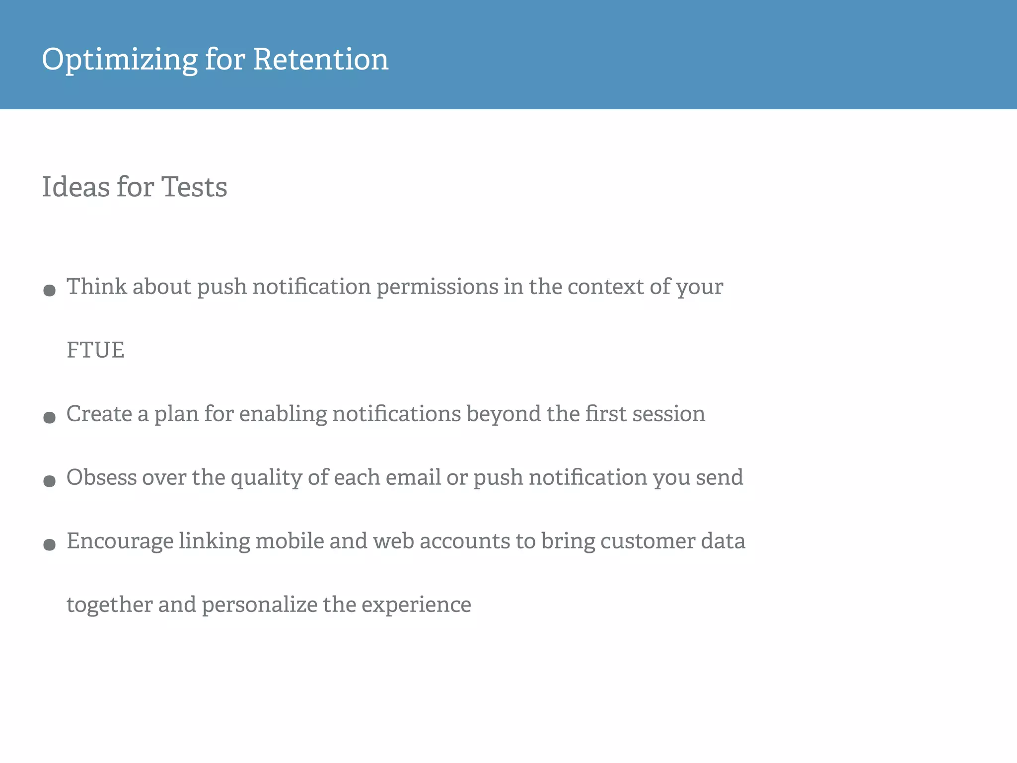 Ideas for Tests
• Think about push notiﬁcation permissions in the context of your
FTUE
• Create a plan for enabling notiﬁcations beyond the ﬁrst session
• Obsess over the quality of each email or push notiﬁcation you send
• Encourage linking mobile and web accounts to bring customer data
together and personalize the experience
Optimizing for Retention
 