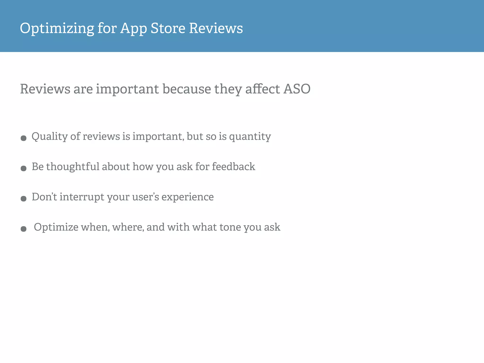 Reviews are important because they aﬀect ASO
• Quality of reviews is important, but so is quantity
• Be thoughtful about how you ask for feedback
• Don’t interrupt your user’s experience
• Optimize when, where, and with what tone you ask
Optimizing for App Store Reviews
 