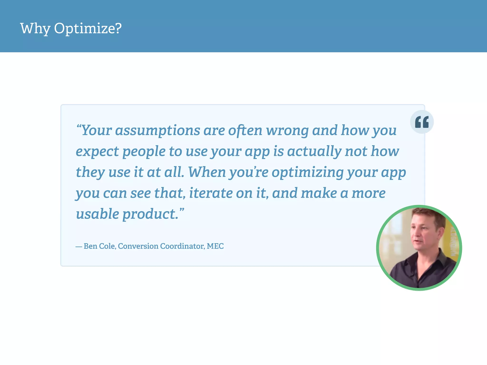 Why Optimize?
“Your assumptions are o en wrong and how you
expect people to use your app is actually not how
they use it at all. When you’re optimizing your app
you can see that, iterate on it, and make a more
usable product.”  
— Ben Cole, Conversion Coordinator, MEC
 