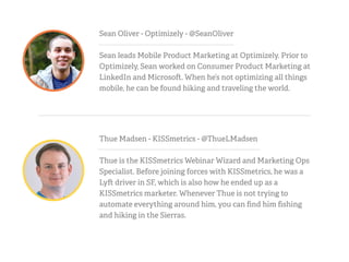 Sean Oliver - Optimizely - @SeanOliver
Sean leads Mobile Product Marketing at Optimizely. Prior to
Optimizely, Sean worked on Consumer Product Marketing at
LinkedIn and Microso . When he’s not optimizing all things
mobile, he can be found hiking and traveling the world.
Thue Madsen - KISSmetrics - @ThueLMadsen
Thue is the KISSmetrics Webinar Wizard and Marketing Ops
Specialist. Before joining forces with KISSmetrics, he was a
Ly driver in SF, which is also how he ended up as a
KISSmetrics marketer. Whenever Thue is not trying to
automate everything around him, you can ﬁnd him ﬁshing
and hiking in the Sierras.
 
