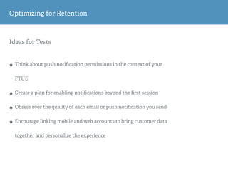 Ideas for Tests
• Think about push notiﬁcation permissions in the context of your
FTUE
• Create a plan for enabling notiﬁcations beyond the ﬁrst session
• Obsess over the quality of each email or push notiﬁcation you send
• Encourage linking mobile and web accounts to bring customer data
together and personalize the experience
Optimizing for Retention
 