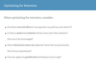 When optimizing for retention, consider:
• Are there network eﬀects in my app that can pull my users back in?
• Is there a pa ern or schedule of how users start their sessions?
How can it be encouraged?
• What information about my users do I have that can personalize
their future experiences?
• Can you apply any gamiﬁcation techniques to your app?
Optimizing for Retention
 