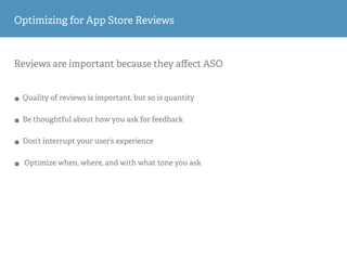 Reviews are important because they aﬀect ASO
• Quality of reviews is important, but so is quantity
• Be thoughtful about how you ask for feedback
• Don’t interrupt your user’s experience
• Optimize when, where, and with what tone you ask
Optimizing for App Store Reviews
 