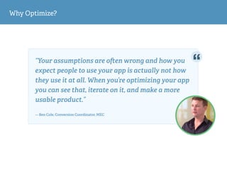 Why Optimize?
“Your assumptions are o en wrong and how you
expect people to use your app is actually not how
they use it at all. When you’re optimizing your app
you can see that, iterate on it, and make a more
usable product.”  
— Ben Cole, Conversion Coordinator, MEC
 
