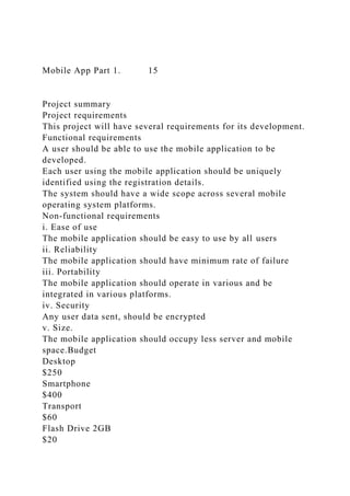 Mobile App Part 1. 15
Project summary
Project requirements
This project will have several requirements for its development.
Functional requirements
A user should be able to use the mobile application to be
developed.
Each user using the mobile application should be uniquely
identified using the registration details.
The system should have a wide scope across several mobile
operating system platforms.
Non-functional requirements
i. Ease of use
The mobile application should be easy to use by all users
ii. Reliability
The mobile application should have minimum rate of failure
iii. Portability
The mobile application should operate in various and be
integrated in various platforms.
iv. Security
Any user data sent, should be encrypted
v. Size.
The mobile application should occupy less server and mobile
space.Budget
Desktop
$250
Smartphone
$400
Transport
$60
Flash Drive 2GB
$20
 