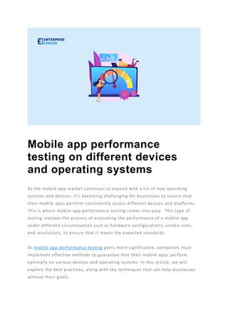 Mobile app performance
testing on different devices
and operating systems
As the mobile app market continues to expand with a lot of new operating
systems and devices, it’s becoming challenging for businesses to ensure that
their mobile apps perform consistently across different devices and platforms.
This is where mobile app performance testing comes into play. This type of
testing involves the process of evaluating the performance of a mobile app
under different circumstances such as hardware configurations, screen sizes,
and resolutions, to ensure that it meets the expected standards.
As mobile app performance testing gains more significance, companies must
implement effective methods to guarantee that their mobile apps perform
optimally on various devices and operating systems. In this article, we will
explore the best practices, along with the techniques that can help businesses
achieve their goals.
 