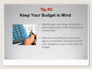 Tip #3Tip #3
Keep Your Budget in Mind
 Mobile apps can range drastically in
price depending on the features and
functionality
 Discuss everything you want your
app to accomplish and discuss with
your designer to get a clear, laid out
budget
 