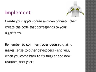 Implement
Create your app’s screen and components, then
create the code that corresponds to your
algorithms.


Remember to comment your code so that it
makes sense to other developers – and you,
when you come back to fix bugs or add new
features next year!
 