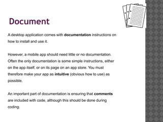 Document
A desktop application comes with documentation instructions on
how to install and use it.


However, a mobile app should need little or no documentation.
Often the only documentation is some simple instructions, either
on the app itself, or on its page on an app store. You must
therefore make your app as intuitive (obvious how to use) as
possible.


An important part of documentation is ensuring that comments
are included with code, although this should be done during
coding.
 