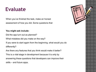Evaluate
When you’ve finished the task, make an honest
assessment of how you did. Some questions that


You might ask include:
Did the app turn out as planned?
What mistakes did you make on the way?
If you were to start again from the beginning, what would you do
differently?
Are there any features that you think would make it better?
This is a vital stage in development because it is only by
answering these questions that developers can improve their
skills – and future apps.
 