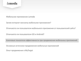 Зачем интернет магазину мобильное приложение?
Отличаются ли пользователи iOS и Android?
Ключевые показатели эффективности при продвижении мобильных приложений
Опыт продвижение в MyTarget
Мобильное приложение Lamoda
Отличаются ли пользователи мобильного приложения от пользователей сайта?
Основные источники продвижения мобильных приложений
 