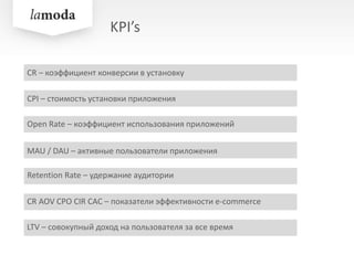 KPI’s
CPI – стоимость установки приложения
MAU / DAU – активные пользователи приложения
Retention Rate – удержание аудитории
CR AOV CPO CIR CAC – показатели эффективности e-commerce
CR – коэффициент конверсии в установку
LTV – совокупный доход на пользователя за все время
Open Rate – коэффициент использования приложений
 