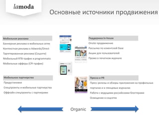 Основные источники продвижения
Мобильная реклама
Баннерная реклама в мобильных сетях
Контекстная реклама в Adwords/Direct
Таргетированная реклама (Соцсети)
Мобильный RTB-трафик и programmatic
Мобильные офферы (CPI-трафик)
Мобильное партнерство
Предустановки
Спецпроекты и мобильные партнерства
Оффлайн спецпроекты с партнерами
Пресса и PR
Пресс-релизы и обзоры приложения на профильных
порталах и в глянцевых журналах
Работа с ведущими российскими блоггерами
Освещение в соцсетях
Поддержка In-house
Onsite продвижение
Рассылка по клиентской базе
Акции для пользователей
Промо в печатном журнале
Organic
 