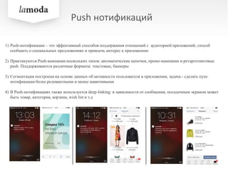 Push нотификаций
1) Push-нотификации – это эффективный способов поддержания отношений с аудиторией приложений, способ
сообщить о специальных предложениях и привлечь интерес к приложению
2) Практикуются Push-кампании нескольких типов: автоматические цепочки, промо-кампании и ретаргетинговые
push. Поддерживаются различные форматы: текстовые, баннеры
3) Сегментация построена на основе данных об активности пользователя в приложении, задача - сделать пуш-
нотификации более релевантными и менее навязчивыми
4) В Push-нотификациях также используется deep-linking: в зависимости от сообщения, посадочным экраном может
быть товар, категория, корзина, wish list и т.д
 