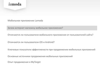 Зачем интернет магазину мобильное приложение?
Отличаются ли пользователи iOS и Android?
Ключевые показатели эффективности при продвижении мобильных приложений
Опыт продвижение в MyTarget
Мобильное приложение Lamoda
Отличаются ли пользователи мобильного приложения от пользователей сайта?
Основные источники продвижения мобильных приложений
 