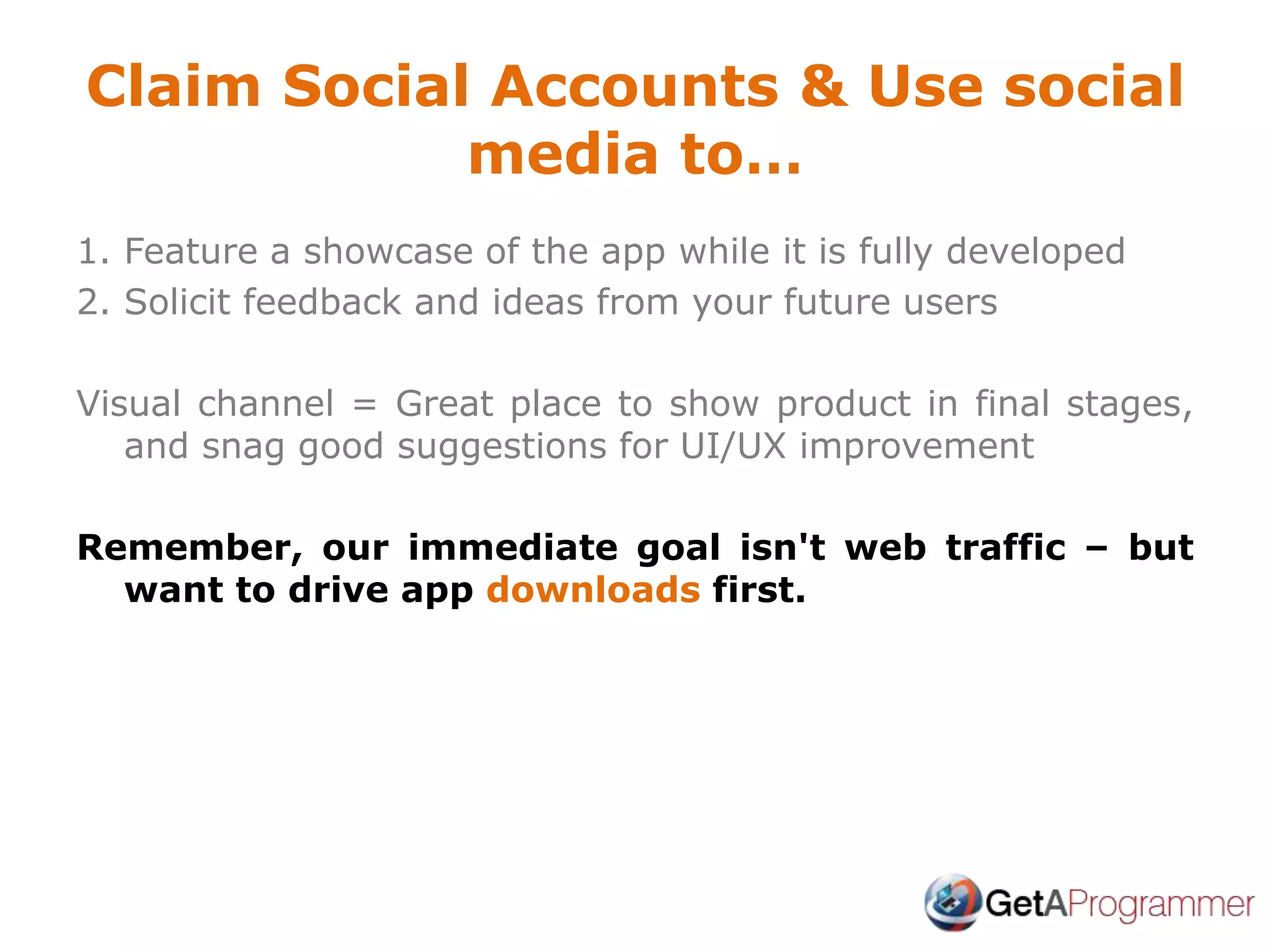 Claim Social Accounts & Use social
media to…
1. Feature a showcase of the app while it is fully developed
2. Solicit feedback and ideas from your future users
Visual channel = Great place to show product in final stages,
and snag good suggestions for UI/UX improvement
Remember, our immediate goal isn't web traffic – but
want to drive app downloads first.
 