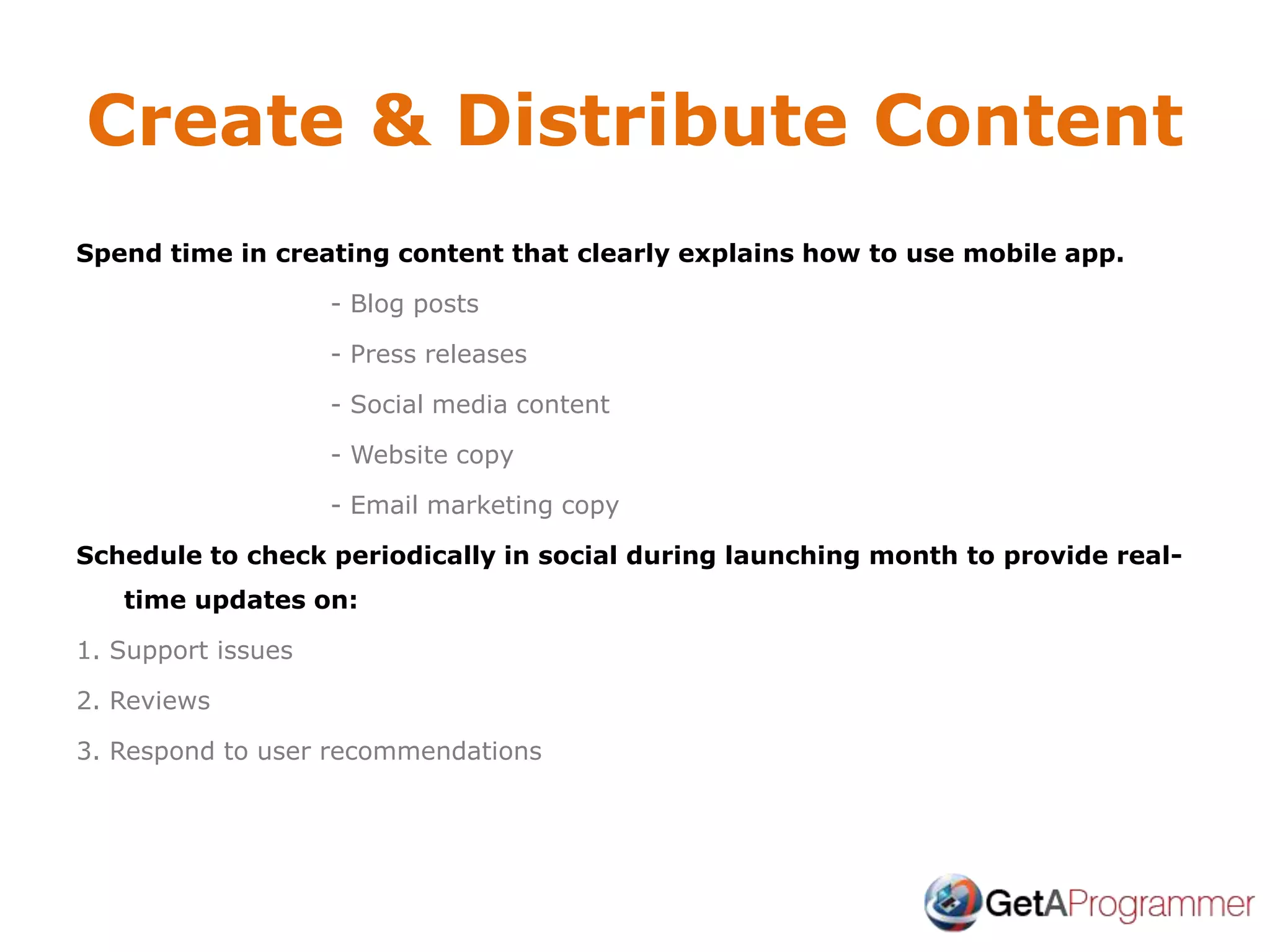Create & Distribute Content
Spend time in creating content that clearly explains how to use mobile app.
- Blog posts
- Press releases
- Social media content
- Website copy
- Email marketing copy
Schedule to check periodically in social during launching month to provide real-
time updates on:
1. Support issues
2. Reviews
3. Respond to user recommendations
 
