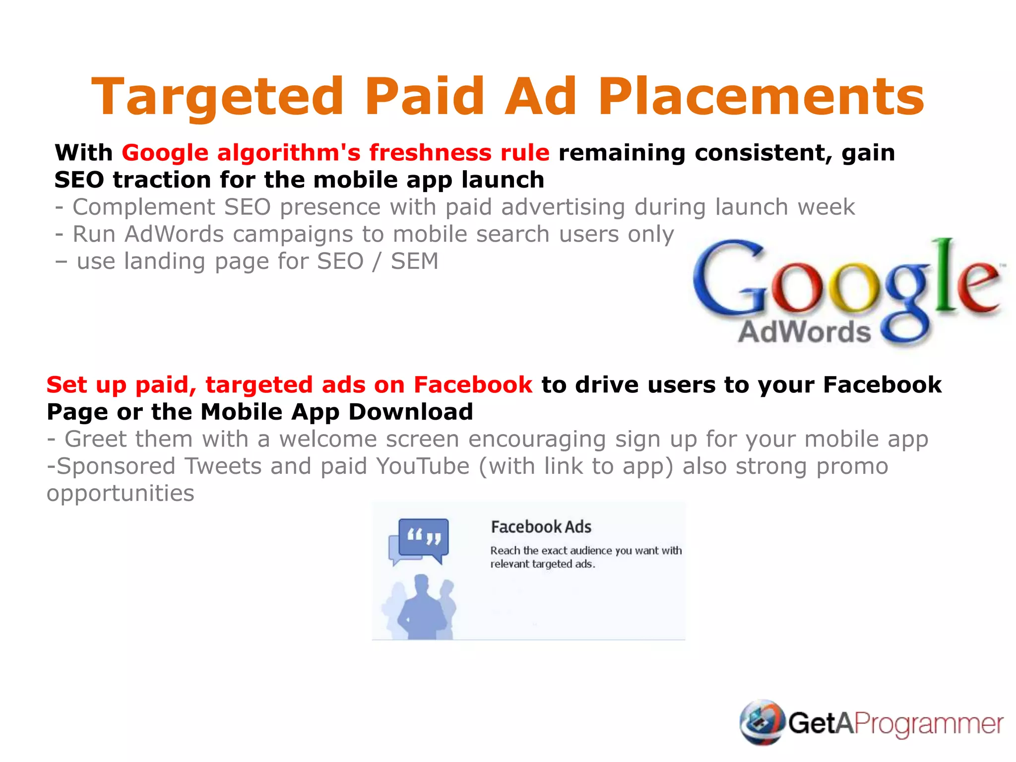 Targeted Paid Ad Placements
With Google algorithm's freshness rule remaining consistent, gain
SEO traction for the mobile app launch
- Complement SEO presence with paid advertising during launch week
- Run AdWords campaigns to mobile search users only
– use landing page for SEO / SEM
Set up paid, targeted ads on Facebook to drive users to your Facebook
Page or the Mobile App Download
- Greet them with a welcome screen encouraging sign up for your mobile app
-Sponsored Tweets and paid YouTube (with link to app) also strong promo
opportunities
 