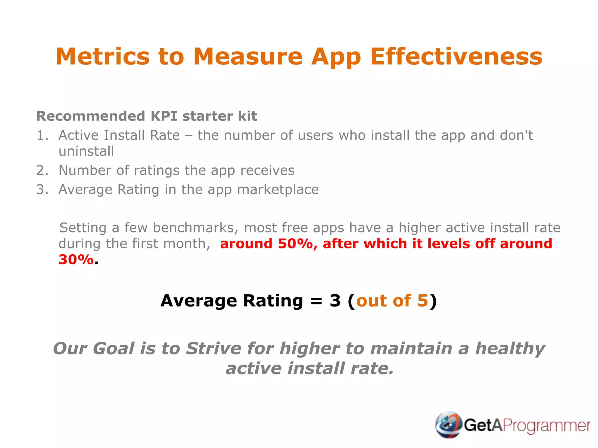 Metrics to Measure App Effectiveness
Recommended KPI starter kit
1. Active Install Rate – the number of users who install the app and don't
uninstall
2. Number of ratings the app receives
3. Average Rating in the app marketplace
Setting a few benchmarks, most free apps have a higher active install rate
during the first month, around 50%, after which it levels off around
30%.
Average Rating = 3 (out of 5)
Our Goal is to Strive for higher to maintain a healthy
active install rate.
 