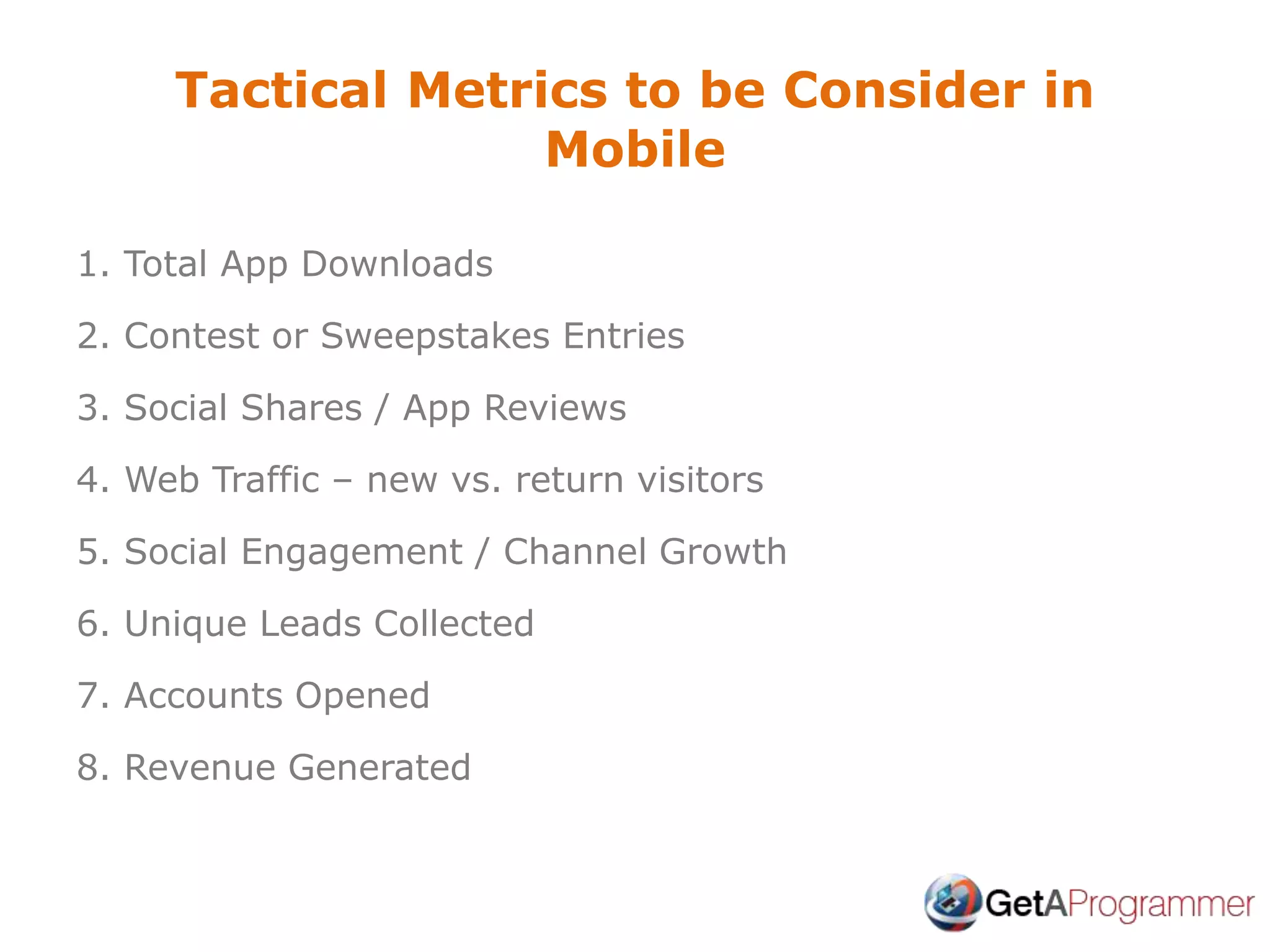 Tactical Metrics to be Consider in
Mobile
1. Total App Downloads
2. Contest or Sweepstakes Entries
3. Social Shares / App Reviews
4. Web Traffic – new vs. return visitors
5. Social Engagement / Channel Growth
6. Unique Leads Collected
7. Accounts Opened
8. Revenue Generated
 