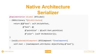 Native Architecture
Serializer
@implementation UILabel (BTCLabel)
- (NSDictionary *)btcAttributes{
return @{@"text": self.btcSafeText,
@"font": @{
@"pointSize" : @(self.font.pointSize)
@"color": [self btcHexColor]}};
}
- (void)updateWithComponent:(BTCComponent *)newComponent{
self.text = [newComponent.attributes objectForKey:@"text"];
}
 