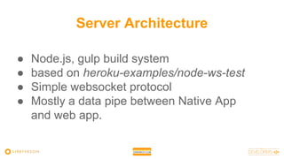 Server Architecture
● Node.js, gulp build system
● based on heroku-examples/node-ws-test
● Simple websocket protocol
● Mostly a data pipe between Native App
and web app.
 