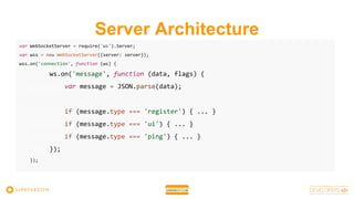 Server Architecture
var WebSocketServer = require('ws').Server;
var wss = new WebSocketServer({server: server});
wss.on('connection', function (ws) {
ws.on('message', function (data, flags) {
var message = JSON.parse(data);
if (message.type === 'register') { ... }
if (message.type === 'ui') { ... }
if (message.type === 'ping') { ... }
});
});
 