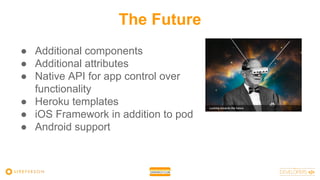 The Future
● Additional components
● Additional attributes
● Native API for app control over
functionality
● Heroku templates
● iOS Framework in addition to pod
● Android support
 