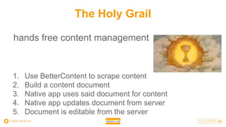 The Holy Grail
hands free content management
1. Use BetterContent to scrape content
2. Build a content document
3. Native app uses said document for content
4. Native app updates document from server
5. Document is editable from the server
 