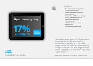 Funktionen
                                                •	 iPad-Individualentwicklung für das 	   	
                                                	   Filialmanagement von LIDL
                                                •	 	Integrierte Aufgabenfunktion mit 		
                                                   	Rückmeldestatus
                                                •	 	Notizfunktion und Terminverwaltung
                                                •	 	Visuelle Verkaufsflächenplanung
                                                •	 	Dokumentenmanagement
                                                •	 	Push-Nachrichten
                                                •	 	Abbildung detaillierter Rechte- und 		
                                                   	Rollenkonzepte
                                                •	 	Unternehmensinterne Lösung




                               „Diese Anwendung nutzen die Verkaufsleiter
                               beispielsweise, um den Warenaufbau in
                               den Filialen zu checken. Auf dem Tablet
                               können sie sich die Verkaufsflächen-Planung
                               anzeigen lassen und mit dem vorgefundenen
                               Aufbau abgleichen, um eventuell Korrekturen
LIDL                           vorzunehmen.“
Excelsis Enterprise Solution   „Mobiles Büro für Verkaufsleiter – Das iPad bei Lidl“, Computerwoche.de
 