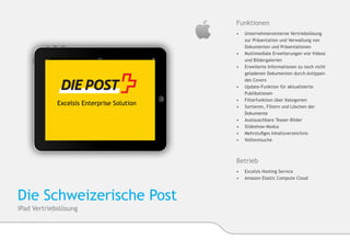 Funktionen
                          •	    Unternehmensinterne Vertriebslösung
                          	     zur Präsentation und Verwaltung von 		
                          	     Dokumenten und Präsentationen
                          •	   	Multimediale Erweiterungen wie Videos
                          	     und Bildergalerien
                          •	    Erweiterte Informationen zu noch nicht 	
                          	     geladenen Dokumenten durch Antippen
                          	     des Covers
                          •	   	Update-Funktion für aktualisierte 		
                               	Publikationen
                          •	    Filterfunktion über Kategorien
                          •	   	Sortieren, Filtern und Löschen der 		
                               	Dokumente
                          •	    Austauschbare Teaser-Bilder
                          •	    Slideshow-Modus
                          •	    Mehrstufiges Inhaltsverzeichnis
                          •	    Volltextsuche



                          Betrieb
                          •	 Excelsis Hosting Service
                          •	 	Amazon Elastic Compute Cloud



Die Schweizerische Post
iPad Vertriebslösung
 