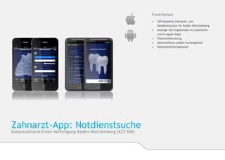 Funktionen
                                                             •	   GPS-basierte Zahnarzt- und
                                                             	    Notdienstsuche für Baden-Württemberg
                                                             •	   Anzeige von Ergebnissen in Listenform
                                                             	    und in Apple Maps
                                                             •	   Patientenberatung
                                                             •	   Detailseite zu jedem Suchergebnis
                                                             •	   Patienteninformationen




Zahnarzt-App: Notdienstsuche
Kassenzahnärztliche Vereinigung Baden-Württemberg [KZV BW]
 