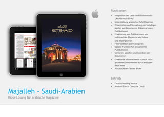 Funktionen
                                      •	 Integration des Lese- und Blättermodus 	
                                      	„Rechts-nach-Links“
                                      •	 	Unterstützung arabischer Schriftzeichen
                                      •	 	Präsentation und Verwaltung von beliebigen 	
                                         	Medien wie Dokumente, Präsentationen, 	
                                         	Publikationen
                                      •	 	Erweiterung von Publikationen um 		
                                         	multimediale Elemente wie Videos
                                      	   und Bildergalerien
                                      •	 	Filterfunktion über Kategorien
                                      •	 	Update-Funktion für aktualisierte 		
                                         	Publikationen
                                      •	 	Sortieren, Löschen und Anordnen der 		
                                         	Dokumente
                                      •	 Erweiterte Informationen zu noch nicht 	
                                      	   geladenen Dokumenten durch Antippen
                                      	   des Covers
                                      •	 Austauschbare Teaser-Bilder



                                      Betrieb
                                      •	 Excelsis Hosting Service
                                      •	 	Amazon Elastic Compute Cloud


Majalleh - Saudi-Arabien
Kiosk-Lösung für arabische Magazine
 