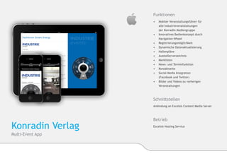 Funktionen
                  •	  Mobiler Veranstaltungsführer für
                  	   alle Industrieveranstaltungen
                  	   der Konradin Mediengruppe
                  •	 	Innovatives Bedienkonzept durch 		
                     	Navigation-Wheel
                  •	 	Registrierungsmöglichkeit
                  •	 	Dynamische Datenaktualisierung
                  •	 Hallenpläne
                  •	 Ausstellerverzeichnis
                  •	 Merklisten
                  •	 News- und Terminfunktion
                  •	 Kontaktseite
                  •	 Social Media Integration
                  	   (Facebook und Twitter)
                  •	 Bilder und Videos zu vorherigen 	  	
                  	Veranstaltungen



                  Schnittstellen
                  Anbindung an Excelsis Content Media Server



                  Betrieb
Konradin Verlag   Excelsis Hosting Service

Multi-Event App
 