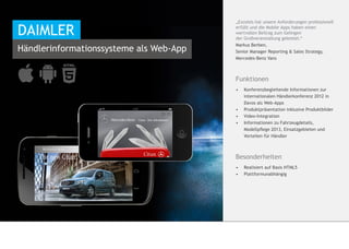 „Excelsis hat unsere Anforderungen professionell

DAIMLER                                  erfüllt und die Mobile Apps haben einen
                                         wertvollen Beitrag zum Gelingen
                                         der Großveranstaltung geleistet.“
                                         Markus Berben,
Händlerinformationssysteme als Web-App   Senior Manager Reporting & Sales Strategy,
                                         Mercedes-Benz Vans



                                         Funktionen
                                         •	    Konferenzbegleitende Informationen zur 	
                                         	     internationalen Händlerkonferenz 2012 in 	
                                         	     Davos als Web-Apps
                                         •	   	Produktpräsentation inklusive Produktbilder
                                         •	    Video-Integration
                                         •	    Informationen zu Fahrzeugdetails, 	    	
                                         	     Modellpflege 2013, Einsatzgebieten und 	
                                         	     Vorteilen für Händler



                                         Besonderheiten
                                         •	 Realisiert auf Basis HTML5
                                         •	 	Plattformunabhängig
 