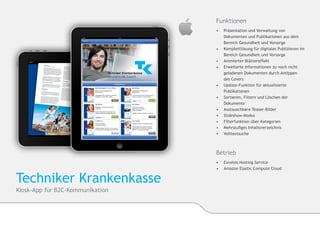 Funktionen
                                  •	    Präsentation und Verwaltung von 	       	
                                  	     Dokumenten und Publikationen aus dem 	
                                  	     Bereich Gesundheit und Vorsorge
                                  •	   	Komplettlösung für digitales Publizieren im 	
                                       	Bereich Gesundheit und Vorsorge
                                  •	   	Animierter Blättereffekt
                                  •	   	Erweiterte Informationen zu noch nicht 	
                                       	geladenen Dokumenten durch Antippen
                                  	     des Covers
                                  •	   	Update-Funktion für aktualisierte 		
                                       	Publikationen
                                  •	   	Sortieren, Filtern und Löschen der 		
                                       	Dokumente
                                  •	   	Austauschbare Teaser-Bilder
                                  •	   	Slideshow-Modus
                                  •	    Filterfunktion über Kategorien
                                  •	   	Mehrstufiges Inhaltsverzeichnis
                                  •	    Volltextsuche



                                  Betrieb
                                  •	 	Excelsis Hosting Service
                                  •	 	Amazon Elastic Compute Cloud


Techniker Krankenkasse
Kiosk-App für B2C-Kommunikation
 
