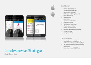 Funktionen
                        •	 Mobiler Messeführer für
                        	   alle Veranstaltungen der
                        	   Landesmesse Stuttgart
                        •	 	Hallenplan und Navigation mit
                        	GPS-Lokalisierung
                        •	 Ausstellerliste
                        •	 Nachrichten
                        •	 Favoriten und Merkliste
                        •	 Push-Nachrichten
                        •	 Social Media Integration
                        	   (Facebook und Twitter)
                        •	 Bilder- und Videoserien
                        •	 Dynamische Datenaktualisierung
                        •	 In-App Werbung
                        •	 Navigation-Wheel



                        Schnittstellen
                        •	 	Excelsis Content Media Server zur
                        	   einfachen und bequemen Datenpflege
                        •	 	XML-Schnittstelle für unkomplizierten 		
                           	Datenimport
                        •	 	Integration eines RSS 2.0-Feeds


Landesmesse Stuttgart
Multi-Event App
 