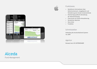 Funktionen
                  •	    Detaillierte Informationen über 		   	
                  	     Nettoinventarwert, Ausgabepreis und 		
                  	     Veränderung der Alceda Investmentfonds
                  •	   	Hochwertige grafische Darstellung
                       	der Wertentwicklung
                  •	   	Fond-Suche mit Online-Aktualisierung
                  •	   	Persönliche Watchlist
                  •	    News-Seite
                  •	    Fondsliste



                  Schnittstellen
                  Anbindung des Alceda-Backend-Systems
                  via JSON



                  Agentur
                  Konzept durch DI UNTERNEHMER




Alceda
Fund Management
 