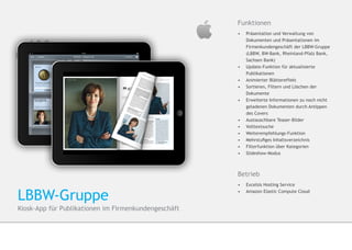 Funktionen
                                                      •	    Präsentation und Verwaltung von
                                                      	     Dokumenten und Präsentationen im 		
                                                      	     Firmenkundengeschäft der LBBW-Gruppe 	
                                                      	     (LBBW, BW-Bank, Rheinland-Pfalz Bank, 	
                                                      	     Sachsen Bank)
                                                      •	   	Update-Funktion für aktualisierte 		
                                                           	Publikationen
                                                      •	   	Animierter Blättereffekt
                                                      •	   	Sortieren, Filtern und Löschen der 		
                                                           	Dokumente
                                                      •	   	Erweiterte Informationen zu noch nicht 	
                                                           	geladenen Dokumenten durch Antippen
                                                      	     des Covers
                                                      •	    Austauschbare Teaser-Bilder
                                                      •	   	Volltextsuche
                                                      •	   	Weiterempfehlungs-Funktion
                                                      •	   	Mehrstufiges Inhaltsverzeichnis
                                                      •	    Filterfunktion über Kategorien
                                                      •	    Slideshow-Modus



                                                      Betrieb
                                                      •	 Excelsis Hosting Service


LBBW-Gruppe                                           •	 	Amazon Elastic Compute Cloud


Kiosk-App für Publikationen im Firmenkundengeschäft
 