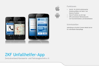 Funktionen
                                                      •	 Schritt- für Schritt-Anleitung bei 	   	
                                                      	   Verkehrsunfällen mit Notiz- und
                                                      	Kamera-Funktion
                                                      •	 	Notruf-Funktion aus der App
                                                      •	 GPS-unterstützte Werkstattsuche
                                                      	   mit Favoritenfunktion und Kontaktdaten



                                                      Schnittstellen
                                                      Anbindung an Excelsis Content Media Server
                                                      für individuelle Datenpflege




ZKF Unfallhelfer-App
Zentralverband Karosserie- und Fahrzeugtechnik e.V.
 