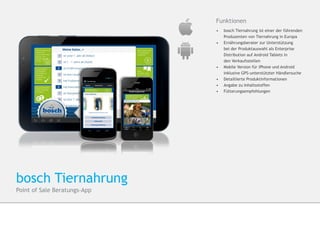 Funktionen
                              •	  bosch Tiernahrung ist einer der führenden 	
                              	   Produzenten von Tiernahrung in Europa
                              •	 	Ernährungsberater zur Unterstützung
                              	   bei der Produktauswahl als Enterprise 		
                              	   Distribution auf Android Tablets in
                              	   den Verkaufsstellen
                              •	 	Mobile Version für iPhone und Android 		
                                 	inklusive GPS-unterstützter Händlersuche
                              •	 Detaillierte Produktinformationen
                              •	 	Angabe zu Inhaltsstoffen
                              •	 	Fütterungsempfehlungen




bosch Tiernahrung
Point of Sale Beratungs-App
 