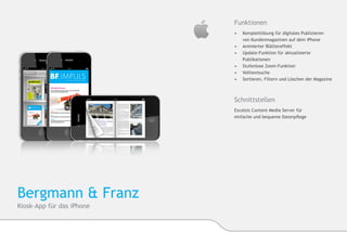 Funktionen
                           •	 	Komplettlösung für digitales Publizieren
                           	   von Kundenmagazinen auf dem iPhone
                           •	 	Animierter Blättereffekt
                           •	 	Update-Funktion für aktualisierte 		
                              	Publikationen
                           •	 	Stufenlose Zoom-Funktion
                           •	 	Volltextsuche
                           •	 	Sortieren, Filtern und Löschen der Magazine



                           Schnittstellen
                           Excelsis Content Media Server für
                           einfache und bequeme Datenpflege




Bergmann & Franz
Kiosk-App für das iPhone
 
