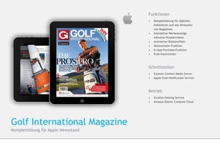Funktionen
                                     •	    Komplettlösung für digitales
                                     	     Publizieren und das Verkaufen
                                     	     von Magazinen
                                     •	   	Interaktive Werbeanzeige 			
                                          	inklusive Produktvideos
                                     •	   	Animierter Blättereffekt
                                     •	   	Abonnement-Funktion
                                     •	    In-App Purchase-Funktion
                                     •	   	Push-Nachrichten



                                     Schnittstellen
                                     •	 Excelsis Content Media Server
                                     •	 	Apple Push-Notification Service



                                     Betrieb
                                     •	 Excelsis Hosting Service
                                     •	 	Amazon Elastic Compute Cloud




Golf International Magazine
Komplettlösung für Apple Newsstand
 