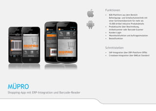 Funktionen
                                                      •	   B2B-Plattform aus dem Bereich 		        	
                                                      	    Befestigungs- und Schallschutztechnik mit 	
                                                      	    einer Sortimentübersicht für mehr als 		
                                                      	    10.000 Artikel inklusive Produktdetails
                                                      •	   Produktsuche über Beschreibung, 	       	
                                                      	    Artikelnummer oder Barcode-Scanner
                                                      •	   Kunden-Login
                                                      •	   Warenkorbfunktion und Auftragssimulation
                                                      •	   Bestellfunktion



                                                      Schnittstellen
                                                      •	 SAP-Integration über ERP-Plattform OFBiz
                                                      •	 Crossbase-Integration über BMEcat Standard




MÜPRO
Shopping-App mit ERP-Integration und Barcode-Reader
 